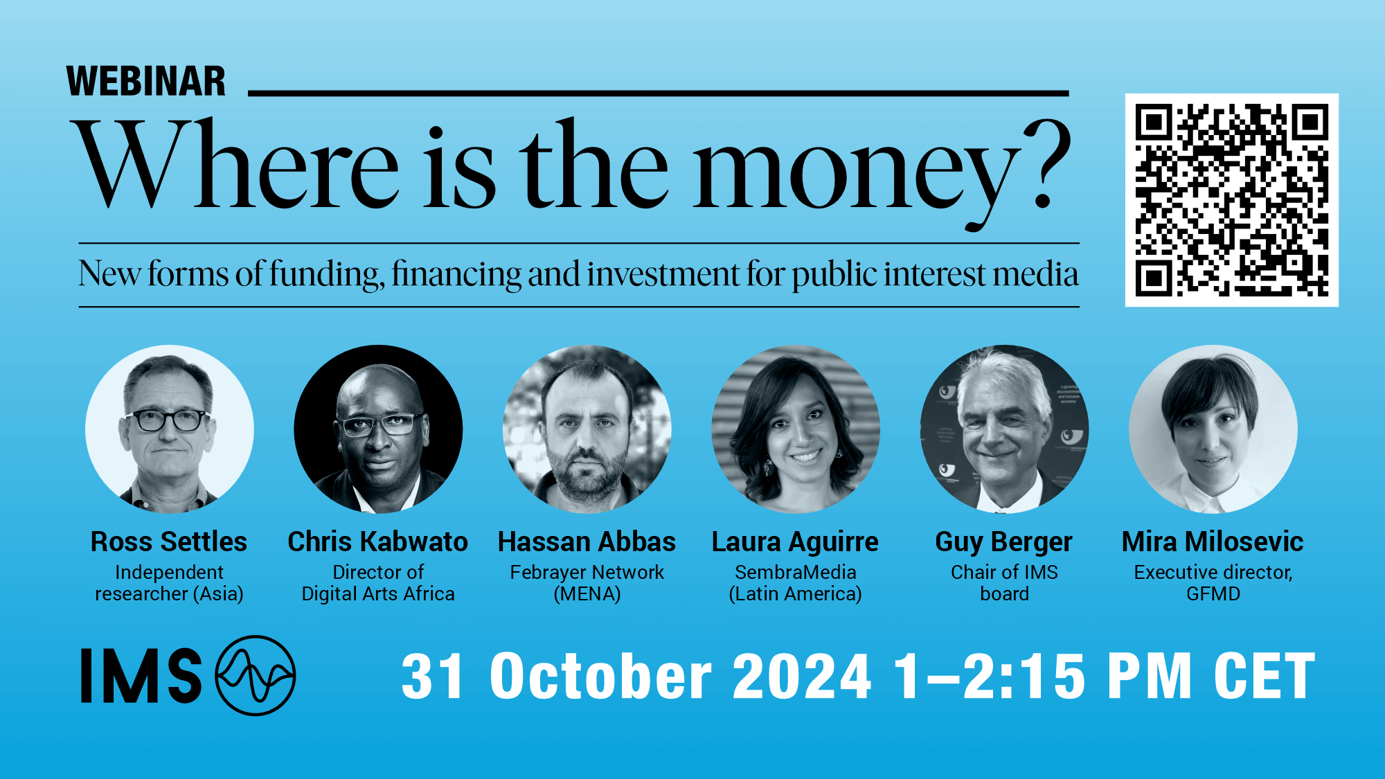 Webinar: Where is the money? New forms of funding, financing and investment for public interest media Ross Settles, independent researcher (Asia) Chris Kabwato, Director of Digital Arts Africa Hassan Abbas, Fabrayer Network (MENA) Laura Aquirre, SembraMedia (Latin America) Guy Berger, chair of IMS board Mira Milosevic, Executive director, GFMD 31 October 2024 1-2:15PM CET
